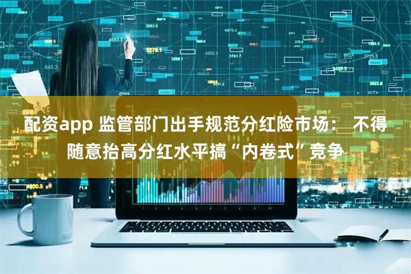 配资app 监管部门出手规范分红险市场： 不得随意抬高分红水平搞“内卷式”竞争