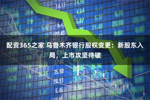 配资365之家 乌鲁木齐银行股权变更：新股东入局，上市攻坚待破