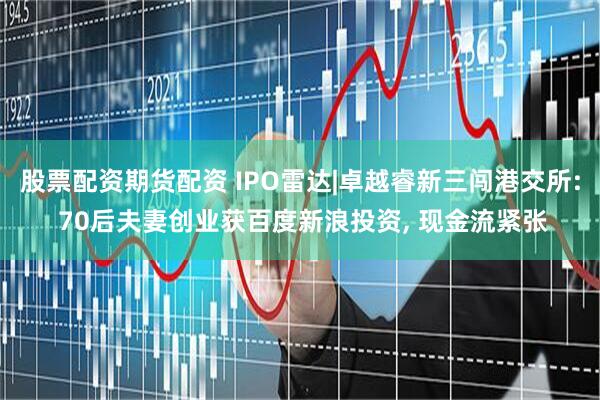 股票配资期货配资 IPO雷达|卓越睿新三闯港交所: 70后夫妻创业获百度新浪投资, 现金流紧张