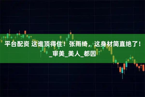 平台配资 这谁顶得住！张雨绮，这身材简直绝了！_审美_美人_都因