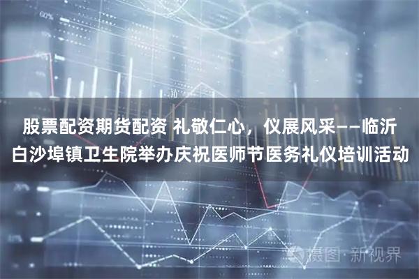 股票配资期货配资 礼敬仁心，仪展风采——临沂白沙埠镇卫生院举办庆祝医师节医务礼仪培训活动