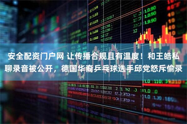 安全配资门户网 让传播合规且有温度！和王皓私聊录音被公开，德国华裔乒乓球选手邱党怒斥偷录
