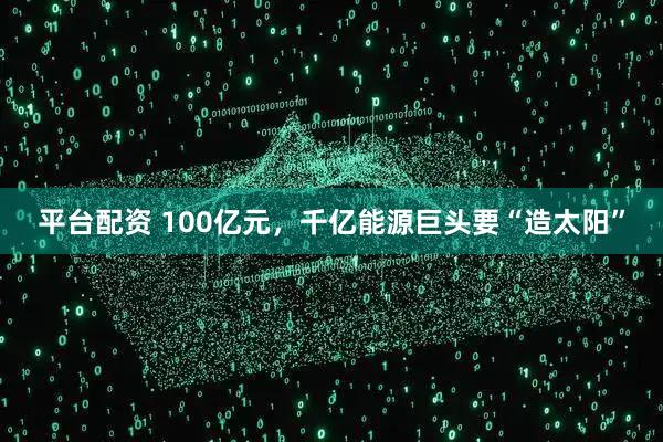 平台配资 100亿元，千亿能源巨头要“造太阳”