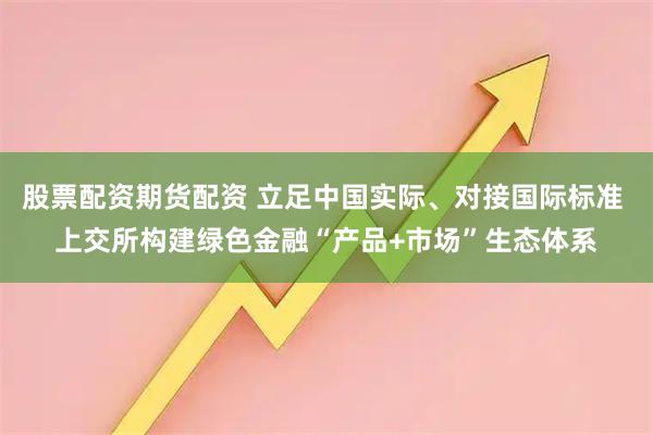 股票配资期货配资 立足中国实际、对接国际标准 上交所构建绿色金融“产品+市场”生态体系