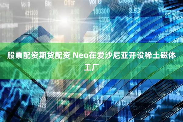 股票配资期货配资 Neo在爱沙尼亚开设稀土磁体工厂