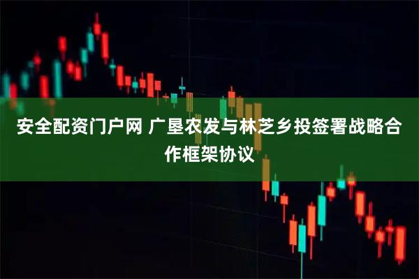 安全配资门户网 广垦农发与林芝乡投签署战略合作框架协议