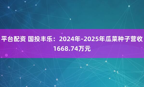 平台配资 国投丰乐：2024年-2025年瓜菜种子营收1668.74万元