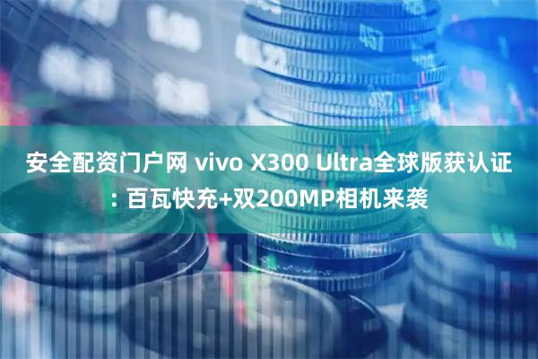 安全配资门户网 vivo X300 Ultra全球版获认证: 百瓦快充+双200MP相机来袭