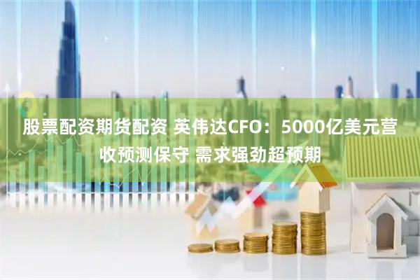 股票配资期货配资 英伟达CFO：5000亿美元营收预测保守 需求强劲超预期