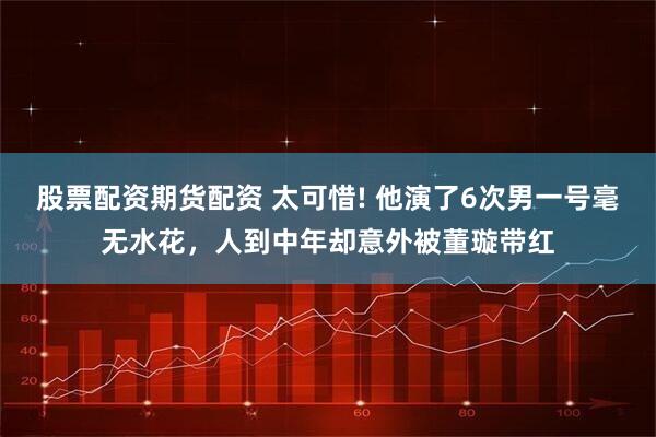 股票配资期货配资 太可惜! 他演了6次男一号毫无水花，人到中年却意外被董璇带红