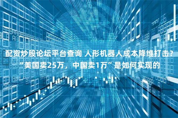 配资炒股论坛平台查询 人形机器人成本降维打击？“美国卖25万，中国卖1万”是如何实现的