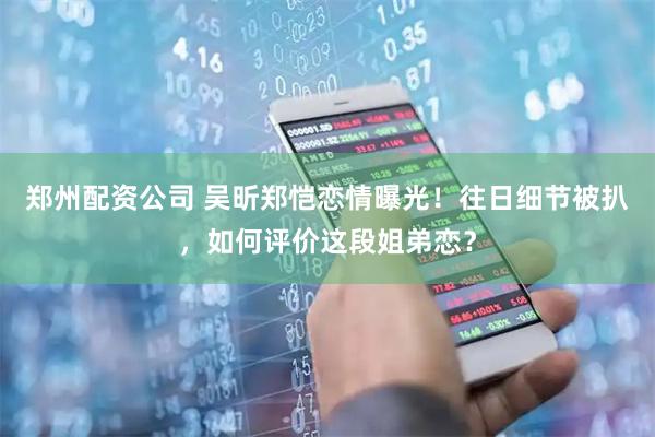郑州配资公司 吴昕郑恺恋情曝光！往日细节被扒，如何评价这段姐弟恋？