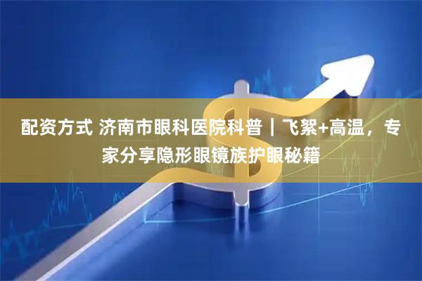 配资方式 济南市眼科医院科普｜飞絮+高温，专家分享隐形眼镜族护眼秘籍