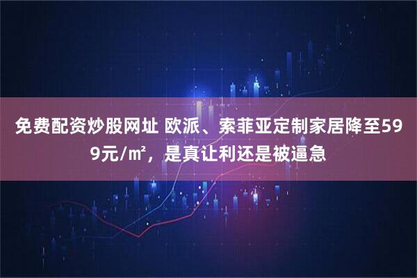 免费配资炒股网址 欧派、索菲亚定制家居降至599元/㎡，是真让利还是被逼急