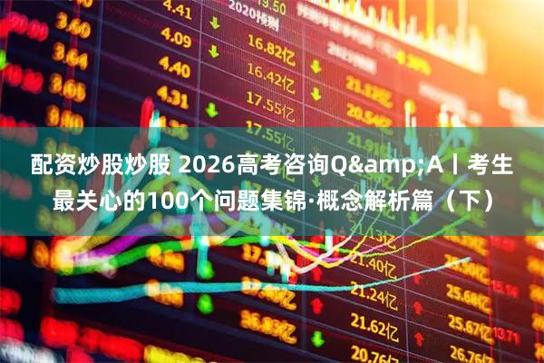 配资炒股炒股 2026高考咨询Q&A丨考生最关心的100个问题集锦·概念解析篇（下）