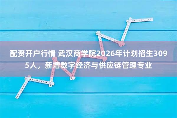 配资开户行情 武汉商学院2026年计划招生3095人，新增数字经济与供应链管理专业