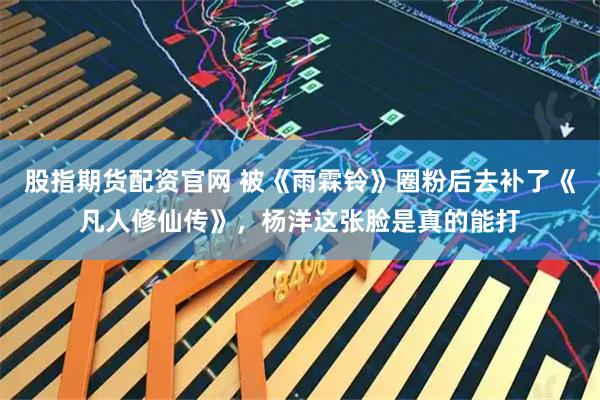 股指期货配资官网 被《雨霖铃》圈粉后去补了《凡人修仙传》，杨洋这张脸是真的能打